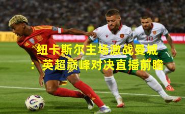 纽卡斯尔主场激战曼城:英超巅峰对决直播前瞻