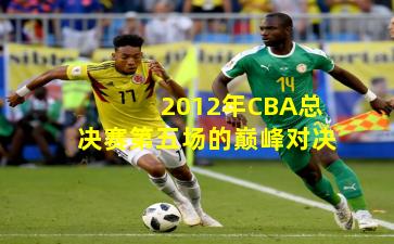 2012年CBA总决赛第五场的巅峰对决