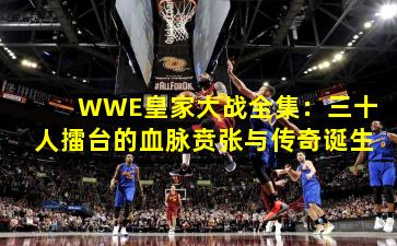 WWE皇家大战全集：三十人擂台的血脉贲张与传奇诞生
