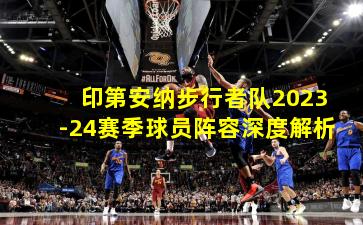 印第安纳步行者队2023-24赛季球员阵容深度解析