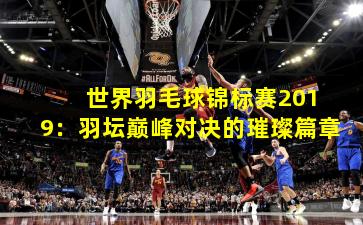  世界羽毛球锦标赛2019：羽坛巅峰对决的璀璨篇章