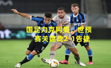 国足力克阿曼，世预赛关键战2-1告捷