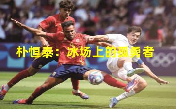 朴恒泰：冰场上的孤勇者