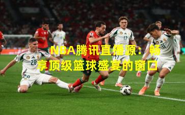 NBA腾讯直播源：畅享顶级篮球盛宴的窗口