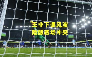 王非下课风波险酿赛场冲突